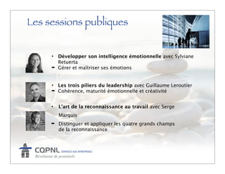 Les sessions publiques


     • Développer son intelligence émotionnelle avec Sylviane
       Retuerta
     ➡ Gérer et maîtriser ses émotions



     • Les trois piliers du leadership avec Guillaume Leroutier
     ➡ Cohérence, maturité émotionnelle et créativité



     •   L’art de la reconnaissance au travail avec Serge
         Marquis
     ➡   Distinguer et appliquer les quatre grands champs
         de la reconnaissance
 