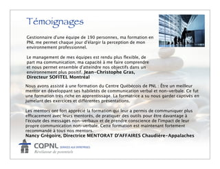 Témoignages
Gestionnaire d'une équipe de 190 personnes, ma formation en
PNL me permet chaque jour d'élargir la perception de mon
environnement professionnel.

Le management de mes équipes est rendu plus ﬂexible, de
part ma communication, ma capacité à me faire comprendre
et nous permet ensemble d'atteindre nos objectifs dans un
environnement plus positif. Jean-Christophe Gras,
Directeur SOFITEL Montréal
Nous avons assisté à une formation du Centre Québécois de PNL : Être un meilleur
mentor en développant ses habiletés de communication verbal et non-verbale. Ce fut
une formation très riche en apprentissage. La formatrice a su nous garder captivés en
jumelant des exercices et différentes présentations. 

Les mentors ont fort apprécié la formation qui leur a permis de communiquer plus
efficacement avec leurs mentorés, de pratiquer des outils pour être davantage à
l'écoute des messages non-verbaux et de prendre conscience de l'impact de leur
propre communication non-verbale. Cette formation est maintenant fortement
recommandé à tous nos mentors.
Nancy Grégoire, Directrice MENTORAT D’AFFAIRES Chaudière-Appalaches
 