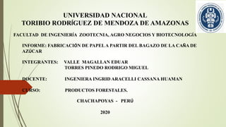 UNIVERSIDAD NACIONAL
TORIBIO RODRÍGUEZ DE MENDOZA DE AMAZONAS
FACULTAD DE INGENIERÍA ZOOTECNIA, AGRO NEGOCIOS Y BIOTECNOLOGÍA
INFORME: FABRICACIÓN DE PAPELA PARTIR DEL BAGAZO DE LA CAÑA DE
AZÚCAR
INTEGRANTES: VALLE MAGALLAN EDUAR
TORRES PINEDO RODRIGO MIGUEL
DOCENTE: INGENIERA INGRID ARACELLI CASSANA HUAMAN
CURSO: PRODUCTOS FORESTALES.
CHACHAPOYAS - PERÚ
2020
 