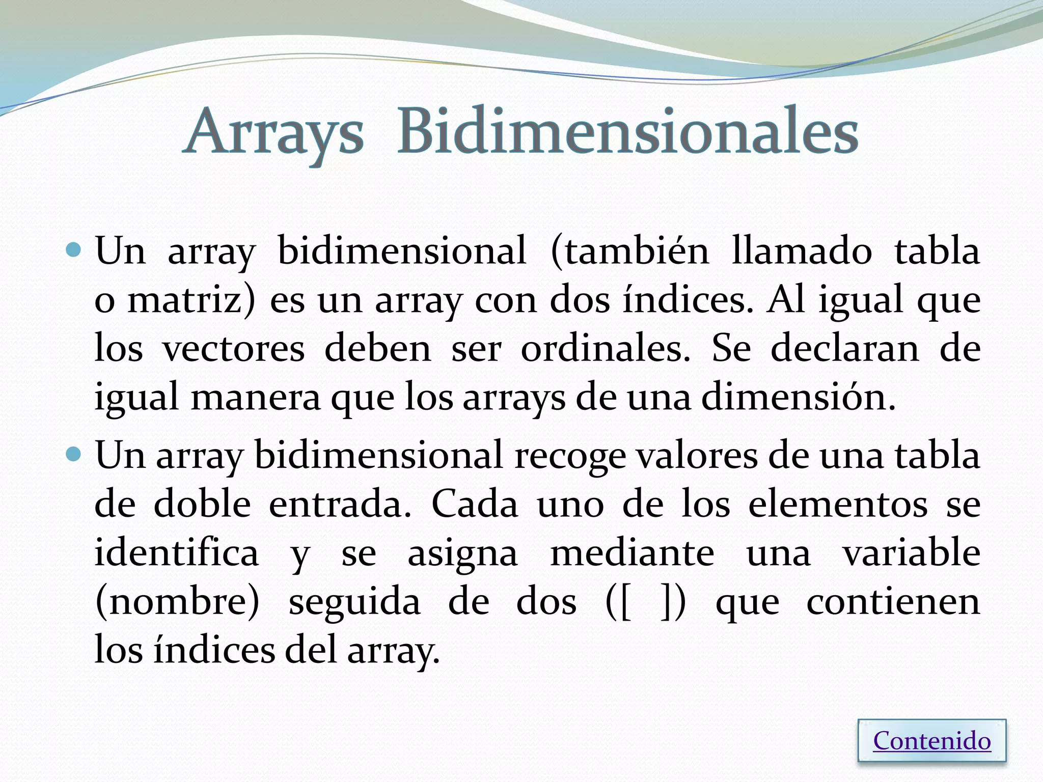  Un array bidimensional (también llamado tabla
  o matriz) es un array con dos índices. Al igual que
  los vectores deben ser ordinales. Se declaran de
  igual manera que los arrays de una dimensión.
 Un array bidimensional recoge valores de una tabla
  de doble entrada. Cada uno de los elementos se
  identifica y se asigna mediante una variable
  (nombre) seguida de dos ([ ]) que contienen
  los índices del array.

                                              Contenido
 