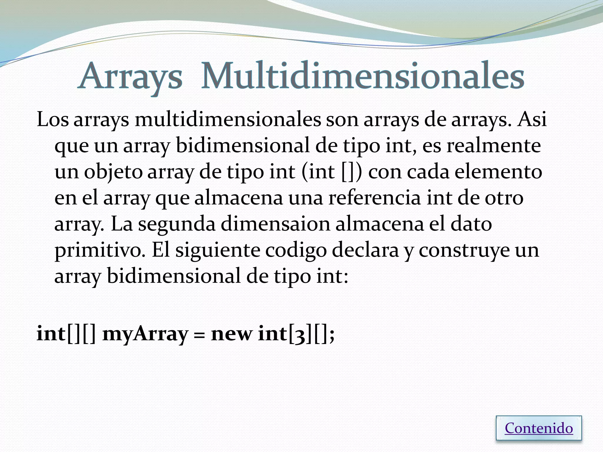 Los arrays multidimensionales son arrays de arrays. Asi
 que un array bidimensional de tipo int, es realmente
 un objeto array de tipo int (int []) con cada elemento
 en el array que almacena una referencia int de otro
 array. La segunda dimensaion almacena el dato
 primitivo. El siguiente codigo declara y construye un
 array bidimensional de tipo int:

int[][] myArray = new int[3][];



                                                  Contenido
 