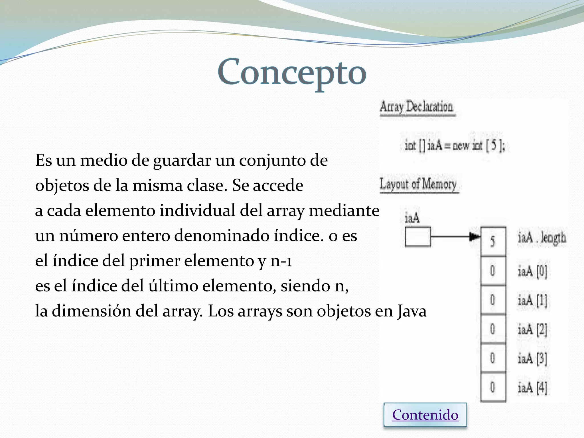Es un medio de guardar un conjunto de
objetos de la misma clase. Se accede
a cada elemento individual del array mediante
un número entero denominado índice. 0 es
el índice del primer elemento y n-1
es el índice del último elemento, siendo n,
la dimensión del array. Los arrays son objetos en Java




                                                 Contenido
 