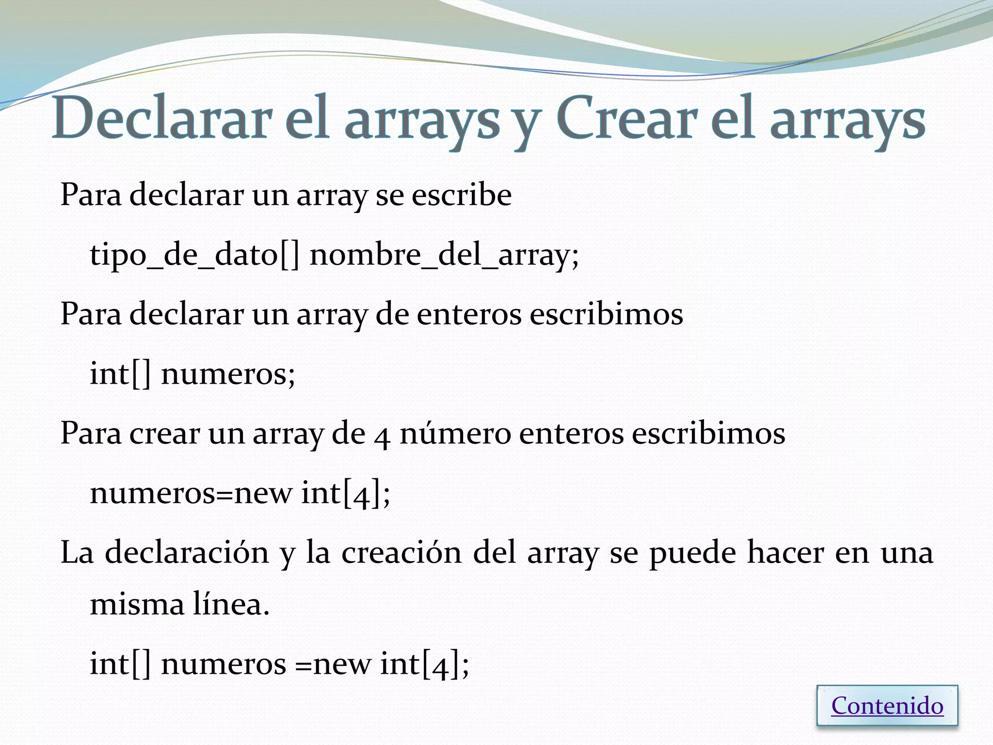 Para declarar un array se escribe
  tipo_de_dato[] nombre_del_array;
Para declarar un array de enteros escribimos
  int[] numeros;
Para crear un array de 4 número enteros escribimos
  numeros=new int[4];
La declaración y la creación del array se puede hacer en una
  misma línea.
  int[] numeros =new int[4];
                                                     Contenido
 