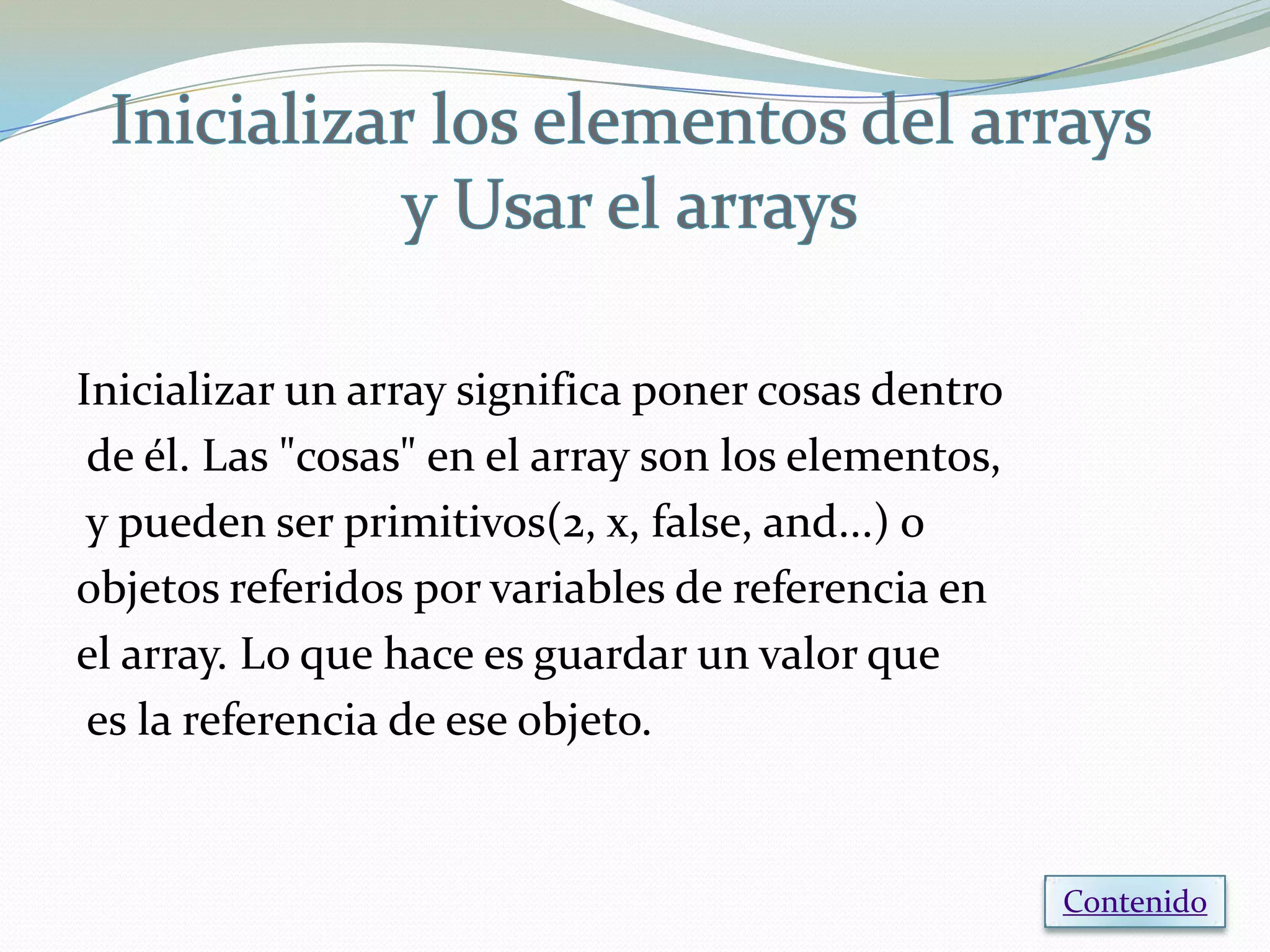 Inicializar un array significa poner cosas dentro
 de él. Las "cosas" en el array son los elementos,
 y pueden ser primitivos(2, x, false, and...) o
objetos referidos por variables de referencia en
el array. Lo que hace es guardar un valor que
 es la referencia de ese objeto.


                                                     Contenido
 