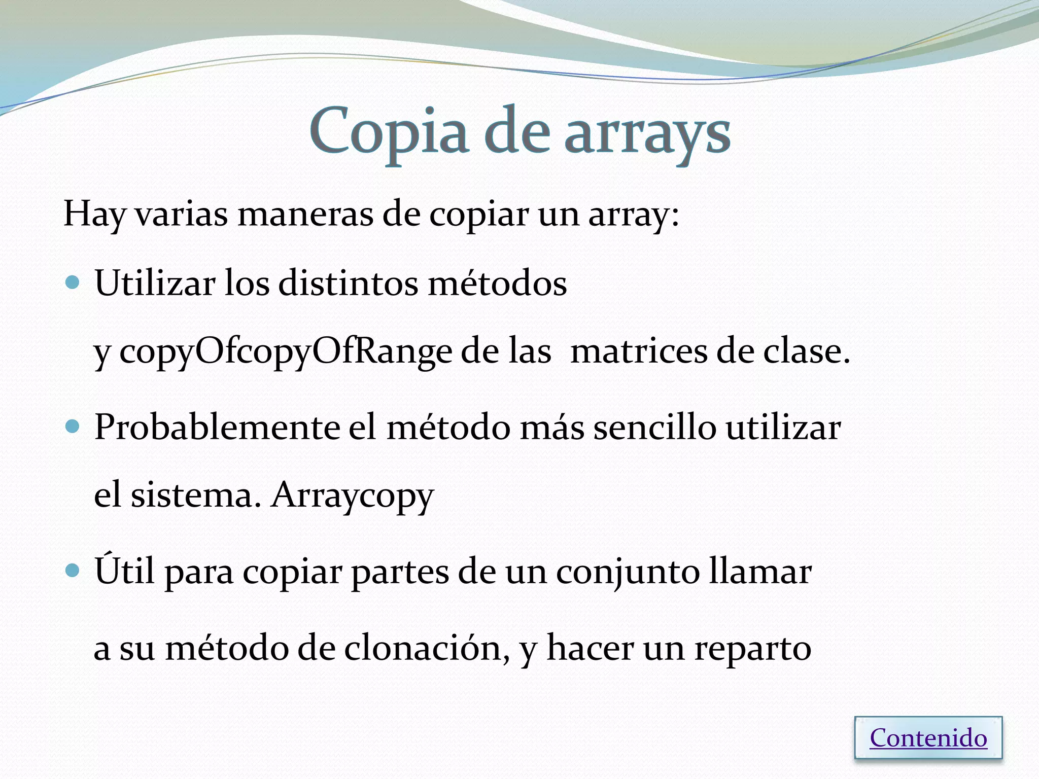 Hay varias maneras de copiar un array:
 Utilizar los distintos métodos
 y copyOfcopyOfRange de las matrices de clase.

 Probablemente el método más sencillo utilizar
 el sistema. Arraycopy

 Útil para copiar partes de un conjunto llamar

 a su método de clonación, y hacer un reparto

                                                  Contenido
 