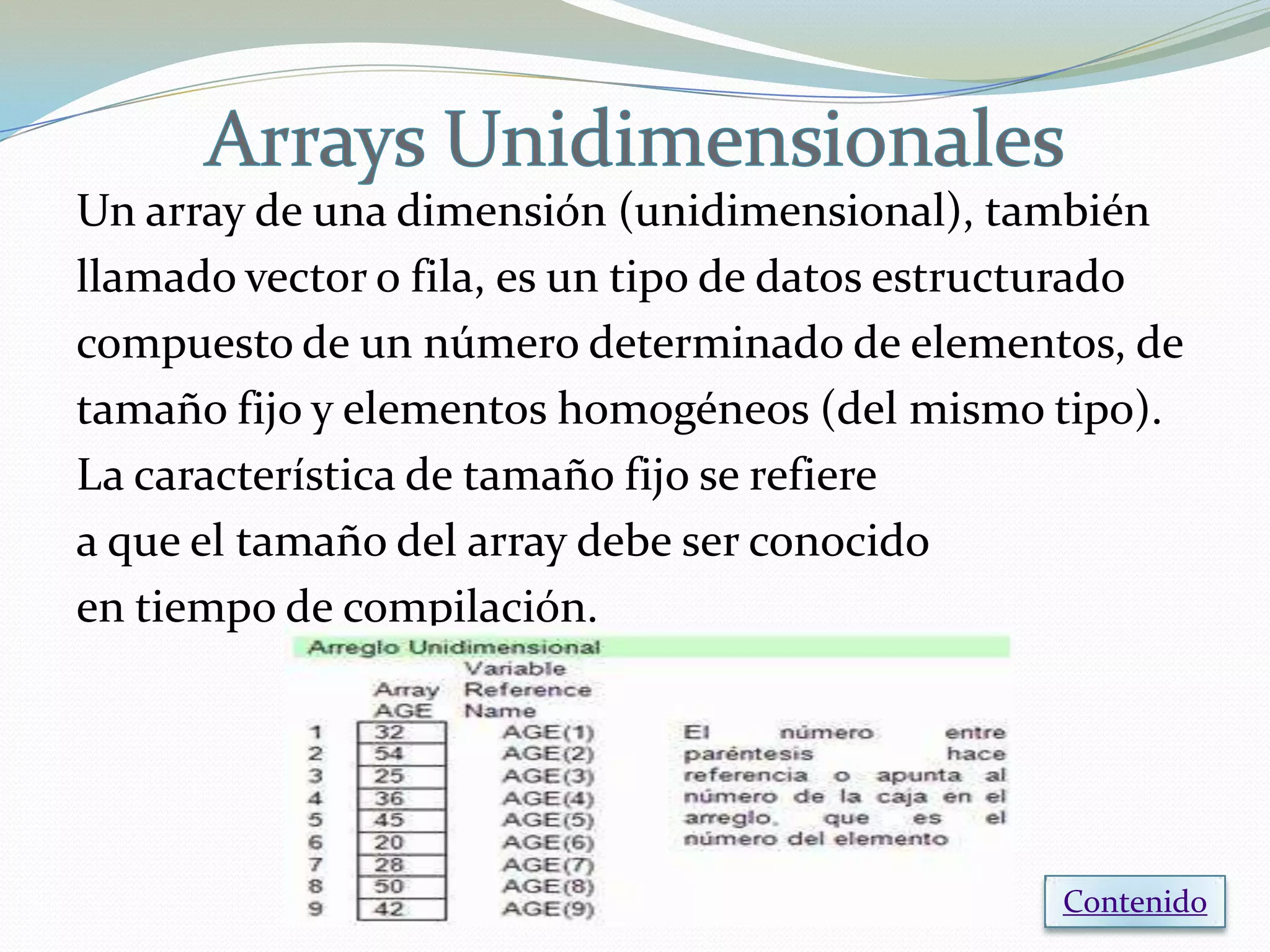 Un array de una dimensión (unidimensional), también
llamado vector o fila, es un tipo de datos estructurado
compuesto de un número determinado de elementos, de
tamaño fijo y elementos homogéneos (del mismo tipo).
La característica de tamaño fijo se refiere
a que el tamaño del array debe ser conocido
en tiempo de compilación.




                                                Contenido
 