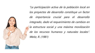 “La participación activa de la población local en
los proyectos de desarrollo constituye un factor
de importancia crucial para el desarrollo
integrado, dado el requerimiento de cambios en
la estructura social y una máxima movilización
de los recursos humanos y naturales locales”.
Weitz, R. (1981)
 