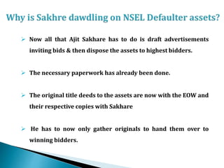  Now all that Ajit Sakhare has to do is draft advertisements
inviting bids & then dispose the assets to highest bidders.
 The necessary paperwork has already been done.
 The original title deeds to the assets are now with the EOW and
their respective copies with Sakhare
 He has to now only gather originals to hand them over to
winning bidders.
 