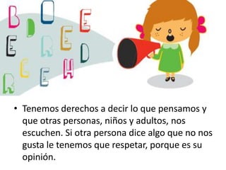 • Tenemos derechos a decir lo que pensamos y
que otras personas, niños y adultos, nos
escuchen. Si otra persona dice algo que no nos
gusta le tenemos que respetar, porque es su
opinión.

 