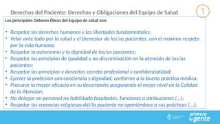 Derechos del Paciente: Derechos y Obligaciones del Equipo de Salud
Los principales Deberes Éticos del Equipo de salud son:
• Respetar los derechos humanos y las libertades fundamentales;
• Velar ante todo por la salud y el bienestar de los/as pacientes, con el máximo respeto
por la vida humana;
• Respetar la autonomía y la dignidad de los/as pacientes;
• Respetar los principios de igualdad y no discriminación en la atención de los/as
pacientes;
• Respetar los principios y derechos secreto profesional y confidencialidad;
• Ejercer la profesión con conciencia y dignidad, conforme a la buena práctica médica;
• Procurar la mayor eficacia en su desempeño asegurando el mejor nivel en la Calidad
de la Atención;
• No delegar en personal no habilitado facultades, funciones o atribuciones (…);
• Respetar las creencias religiosas del/la paciente no oponiéndose a sus prácticas (…);
 