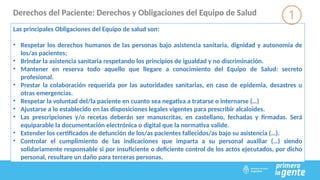 Derechos del Paciente: Derechos y Obligaciones del Equipo de Salud
Las principales Obligaciones del Equipo de salud son:
• Respetar los derechos humanos de las personas bajo asistencia sanitaria, dignidad y autonomía de
los/as pacientes;
• Brindar la asistencia sanitaria respetando los principios de igualdad y no discriminación.
• Mantener en reserva todo aquello que llegare a conocimiento del Equipo de Salud: secreto
profesional.
• Prestar la colaboración requerida por las autoridades sanitarias, en caso de epidemia, desastres u
otras emergencias.
• Respetar la voluntad del/la paciente en cuanto sea negativa a tratarse o internarse (…)
• Ajustarse a lo establecido en las disposiciones legales vigentes para prescribir alcaloides.
• Las prescripciones y/o recetas deberán ser manuscritas, en castellano, fechadas y firmadas. Será
equiparable la documentación electrónica o digital que la normativa valide.
• Extender los certificados de defunción de los/as pacientes fallecidos/as bajo su asistencia (…).
• Controlar el cumplimiento de las indicaciones que imparta a su personal auxiliar (…) siendo
solidariamente responsable si por insuficiente o deficiente control de los actos ejecutados, por dicho
personal, resultare un daño para terceras personas.
 