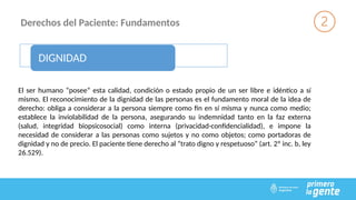 Derechos del Paciente: Fundamentos
DIGNIDAD
El ser humano “posee” esta calidad, condición o estado propio de un ser libre e idéntico a sí
mismo. El reconocimiento de la dignidad de las personas es el fundamento moral de la idea de
derecho: obliga a considerar a la persona siempre como fin en sí misma y nunca como medio;
establece la inviolabilidad de la persona, asegurando su indemnidad tanto en la faz externa
(salud, integridad biopsicosocial) como interna (privacidad-confidencialidad), e impone la
necesidad de considerar a las personas como sujetos y no como objetos; como portadoras de
dignidad y no de precio. El paciente tiene derecho al “trato digno y respetuoso” (art. 2º inc. b, ley
26.529).
 