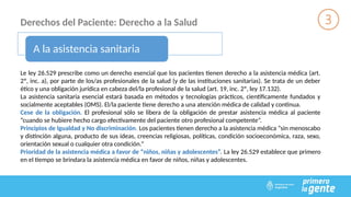 Derechos del Paciente: Derecho a la Salud
A la asistencia sanitaria
Le ley 26.529 prescribe como un derecho esencial que los pacientes tienen derecho a la asistencia médica (art.
2º, inc. a), por parte de los/as profesionales de la salud (y de las instituciones sanitarias). Se trata de un deber
ético y una obligación jurídica en cabeza del/la profesional de la salud (art. 19, inc. 2º, ley 17.132).
La asistencia sanitaria esencial estará basada en métodos y tecnologías prácticos, científicamente fundados y
socialmente aceptables (OMS). El/la paciente tiene derecho a una atención médica de calidad y continua.
Cese de la obligación. El profesional sólo se libera de la obligación de prestar asistencia médica al paciente
“cuando se hubiere hecho cargo efectivamente del paciente otro profesional competente”.
Principios de Igualdad y No discriminación. Los pacientes tienen derecho a la asistencia médica “sin menoscabo
y distinción alguna, producto de sus ideas, creencias religiosas, políticas, condición socioeconómica, raza, sexo,
orientación sexual o cualquier otra condición.”
Prioridad de la asistencia médica a favor de “niños, niñas y adolescentes”. La ley 26.529 establece que primero
en el tiempo se brindara la asistencia médica en favor de niños, niñas y adolescentes.
 