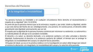 Derechos del Paciente
A la integridad e inviolabilidad
“La persona humana es inviolable y en cualquier circunstancia tiene derecho al reconocimiento y
respeto de su dignidad” (Art. 51 CCYCN).
Se parte de que la persona merece que se le reconozca, respete y, por ende, tutele su dignidad, atento
a que esta deriva del hecho de ser, ontológicamente, una persona. En consecuencia, el derecho debe
garantizarle esta dignidad, precisamente, por ser tal.
El respeto por la dignidad de la persona humana comienza por reconocer su existencia, su autonomía y
su individualidad; de allí que se la considere inviolable.
El derecho a la salud, su derecho derivado, a la asistencia sanitaria y el valor, principio y derecho
dignidad, fundamentan el derecho a la asistencia sanitaria de calidad, al tiempo que se protege la
integridad y la inviolabilidad del cuerpo y la salud de los/as pacientes.
El Equipo de Salud, ya sea en la práctica médica o en la investigación en salud, debe bregar por reducir
al mínimo la afectación a la integridad y la inviolabilidad del cuerpo y la salud de el/la paciente.
 