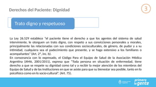 Derechos del Paciente: Dignidad
Trato digno y respetuoso
La Ley 26.529 establece “el paciente tiene el derecho a que los agentes del sistema de salud
interviniente, le otorguen un trato digno, con respeto a sus convicciones personales y morales,
principalmente las relacionadas con sus condiciones socioculturales, de género, de pudor y a su
intimidad, cualquiera sea el padecimiento que presente, y se haga extensivo a los familiares o
acompañantes” (Art. 2º, inc. b).
En consonancia con lo expresado, el Código Para el Equipo de Salud de la Asociación Médica
Argentina (AMA, 2001/2011), expresa que “Toda persona en situación de enfermedad, tiene
derecho a que se respete su dignidad como tal y a recibir la mejor atención de los miembros del
Equipo de Salud y de las Instituciones en que se asiste para que su bienestar sea posible, tanto en lo
psicofísico como en lo socio-cultural”. (Art. 75).
 