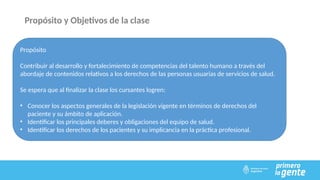 Propósito
Contribuir al desarrollo y fortalecimiento de competencias del talento humano a través del
abordaje de contenidos relativos a los derechos de las personas usuarias de servicios de salud.
Se espera que al finalizar la clase los cursantes logren:
• Conocer los aspectos generales de la legislación vigente en términos de derechos del
paciente y su ámbito de aplicación.
• Identificar los principales deberes y obligaciones del equipo de salud.
• Identificar los derechos de los pacientes y su implicancia en la práctica profesional.
Propósito y Objetivos de la clase
 