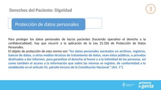 Derechos del Paciente: Dignidad
Protección de datos personales
Para proteger los datos personales de los/as pacientes (haciendo operativo el derecho a la
confidencialidad), hay que recurrir a la aplicación de la Ley 25.326 de Protección de Datos
Personales.
El objeto de protección de esta norma son “los datos personales asentados en archivos, registros,
bancos de datos, u otros medios técnicos de tratamiento de datos, sean éstos públicos, o privados
destinados a dar informes, para garantizar el derecho al honor y a la intimidad de las personas, así
como también el acceso a la información que sobre las mismas se registre, de conformidad a lo
establecido en el artículo 43, párrafo tercero de la Constitución Nacional.” (Art. 1º).
 