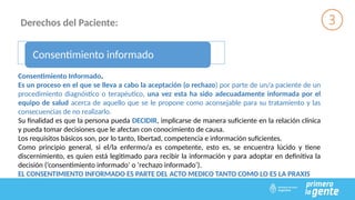 Derechos del Paciente:
Consentimiento informado
Consentimiento Informado.
Es un proceso en el que se lleva a cabo la aceptación (o rechazo) por parte de un/a paciente de un
procedimiento diagnóstico o terapéutico, una vez esta ha sido adecuadamente informada por el
equipo de salud acerca de aquello que se le propone como aconsejable para su tratamiento y las
consecuencias de no realizarlo.
Su finalidad es que la persona pueda DECIDIR, implicarse de manera suficiente en la relación clínica
y pueda tomar decisiones que le afectan con conocimiento de causa.
Los requisitos básicos son, por lo tanto, libertad, competencia e información suficientes.
Como principio general, si el/la enfermo/a es competente, esto es, se encuentra lúcido y tiene
discernimiento, es quien está legitimado para recibir la información y para adoptar en definitiva la
decisión (‘consentimiento informado’ o ‘rechazo informado’).
EL CONSENTIMIENTO INFORMADO ES PARTE DEL ACTO MEDICO TANTO COMO LO ES LA PRAXIS
 