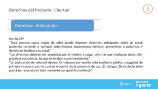 Derechos del Paciente: Libertad
Directivas Anticipadas
Ley 26.529
“Toda persona capaz mayor de edad puede disponer directivas anticipadas sobre su salud,
pudiendo consentir o rechazar determinados tratamientos médicos, preventivos o paliativos, y
decisiones relativas a su salud.”
“Las directivas deberán ser aceptadas por el médico a cargo, salvo las que impliquen desarrollar
prácticas eutanásicas, las que se tendrán como inexistentes.”
“La declaración de voluntad deberá formalizarse por escrito ante escribano público o juzgados de
primera instancia, para lo cual se requerirá de la presencia de dos (2) testigos. Dicha declaración
podrá ser revocada en todo momento por quien la manifestó.”
 