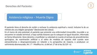 Derechos del Paciente:
Asistencia religiosa – Muerte Digna
El paciente tiene el derecho de recibir o rechazar la asistencia espiritual y moral, inclusive la de un
ministro de una religión apropiada” (Declaración de Lisboa).
En el marco de esta potestad, el paciente que presente una enfermedad irreversible, incurable o se
encuentre en estadio terminal, o haya sufrido lesiones que lo coloquen en igual situación, informado
en forma fehaciente, tiene derecho a manifestar su voluntad en cuanto al rechazo de procedimientos
quirúrgicos, de reanimación artificial o al retiro de medidas de soporte vital cuando sean
extraordinarias o desproporcionadas en relación a la perspectiva de mejoría, o produzcan un
sufrimiento desmesurado. Art. 1º - Modifica inc. e) del art. 2° de la ley 26.529 –e)
 