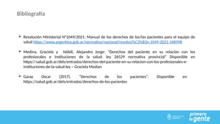 Bibliografía
 Resolución Ministerial N°1049/2021: Manual de los derechos de los/las pacientes para el equipo de
salud https://www.argentina.gob.ar/normativa/nacional/resoluci%C3%B3n-1049-2021-348998
 Medina, Graciela y Nóbili, Alejandro Jorge: “Derechos del paciente en su relación con los
profesionales e instituciones de la salud: ley 26529 normativa provincial” Disponible en
https//:salud.gob.ar/dels/entradas/derechos-del-paciente-en-su-relacion-con-los-profesionales-e-
instituciones-de-la-salud-ley – Graciela Median
 Garay Oscar (2017). “Derechos de los pacientes”. Disponible en
https://salud.gob.ar/dels/entradas/derechos-de-los-pacientes
 