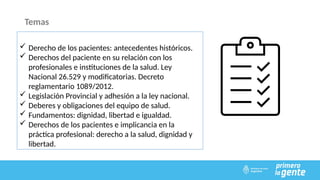 Temas
 Derecho de los pacientes: antecedentes históricos.
 Derechos del paciente en su relación con los
profesionales e instituciones de la salud. Ley
Nacional 26.529 y modificatorias. Decreto
reglamentario 1089/2012.
 Legislación Provincial y adhesión a la ley nacional.
 Deberes y obligaciones del equipo de salud.
 Fundamentos: dignidad, libertad e igualdad.
 Derechos de los pacientes e implicancia en la
práctica profesional: derecho a la salud, dignidad y
libertad.
 