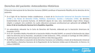 Derechos del paciente: Antecedentes Históricos
El Derecho Internacional de los Derechos Humanos (DDHH) constituye el basamento filosófico de los derechos de los
pacientes.
 En el Siglo XX las Naciones Unidas establecieron, a través de la Declaración Universal de Derechos Humanos
(1948) y los Pactos de Derechos Civiles, Políticos, Económicos, Sociales y Culturales (1966), los derechos
fundamentales de la persona humana, sin distinción alguna de raza, sexo, nacionalidad, origen étnico, lengua,
religión o cualquier otra condición, los cuales obtuvieron jerarquía constitucional por aplicación del artículo 75
inciso 22 de la Constitución Nacional de la República Argentina.
 Un antecedente relevante fue la Carta de Derechos del Paciente, elaborada por la Asociación Americana de
Hospitales (1973).
 En la 34ª Asamblea Médica Mundial de la Asociación Médica Mundial (AMM), se conoció la Declaración de Lisboa
sobre los Derechos de los Pacientes, actualizada en Bali (Indonesia, 1995), revisada en Santiago de Chile (2005) y
reafirmada por la 200ª Sesión del Consejo de la AMA en Oslo (Noruega,2015).
 En 2005 se materializa la conjunción de los Derechos Humanos con la Bioética a través de la Declaración Universal
sobre Bioética y Derechos Humanos de la Organización de las Naciones Unidas para la Educación, la Ciencia y la
Cultura (UNESCO).
 