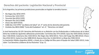 Derechos del paciente: Legislación Nacional y Provincial
En la Argentina, las primeras jurisdicciones provinciales en legislar la temática fueron:
• Río Negro (ley 3076/1997)
• Formosa (ley 1255/1997)
• Tucumán (ley 6952/1999)
• Neuquén (ley 2611/2008)
• Chaco (ley 6649/2010).
• CABA (ley 153/1999) “Ley Básica de Salud” art. 4º varios de los derechos del paciente.
• Córdoba (ley 8835/2000) “Carta del Ciudadano” art. 6º, “Derechos a la Salud”.
A nivel Nacional ley 26.529: Derechos del Paciente en su Relación con los Profesionales e Instituciones de la Salud
Dicha ley recibió las siguientes adhesiones provinciales: Corrientes (ley 5971/2010); Jujuy (ley 5645/2010); Chubut
(ley I-436/2010); Catamarca (ley 5325/2011); Río Negro (ley 4692/2011); Tierra del Fuego (ley 885/2012); Chaco
(ley 6925/2011); Santa Cruz (ley 3288/2012); Buenos Aires (ley 14.464/2012); La Rioja (ley 9585/2014).
La Asociación Médica Argentina (AMA), a través de su Código de Ética para el Equipo de Salud (2001-2011), trata
sobre “Los Derechos y Deberes de los Pacientes” (Cap. 5).
 