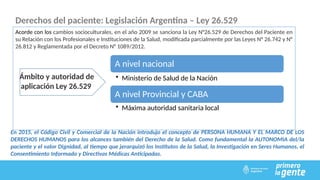 Derechos del paciente: Legislación Argentina – Ley 26.529
Acorde con los cambios socioculturales, en el año 2009 se sanciona la Ley N°26.529 de Derechos del Paciente en
su Relación con los Profesionales e Instituciones de la Salud, modificada parcialmente por las Leyes N° 26.742 y N°
26.812 y Reglamentada por el Decreto N° 1089/2012.
Ámbito y autoridad de
aplicación Ley 26.529
A nivel nacional
• Ministerio de Salud de la Nación
A nivel Provincial y CABA
• Máxima autoridad sanitaria local
En 2015, el Código Civil y Comercial de la Nación introdujo el concepto de PERSONA HUMANA Y EL MARCO DE LOS
DERECHOS HUMANOS para los alcances también del Derecho de la Salud. Como fundamental la AUTONOMIA del/la
paciente y el valor Dignidad, al tiempo que jerarquizó los Institutos de la Salud, la Investigación en Seres Humanos, el
Consentimiento Informado y Directivas Médicas Anticipadas.
 
