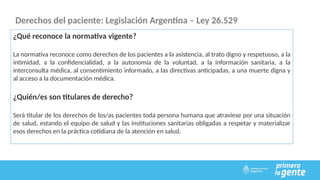 Derechos del paciente: Legislación Argentina – Ley 26.529
¿Qué reconoce la normativa vigente?
La normativa reconoce como derechos de los pacientes a la asistencia, al trato digno y respetuoso, a la
intimidad, a la confidencialidad, a la autonomía de la voluntad, a la información sanitaria, a la
interconsulta médica, al consentimiento informado, a las directivas anticipadas, a una muerte digna y
al acceso a la documentación médica.
¿Quién/es son titulares de derecho?
Será titular de los derechos de los/as pacientes toda persona humana que atraviese por una situación
de salud, estando el equipo de salud y las instituciones sanitarias obligadas a respetar y materializar
esos derechos en la práctica cotidiana de la atención en salud.
 
