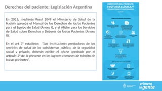 Derechos del paciente: Legislación Argentina
En 2021, mediante Resol 1049 el Ministerio de Salud de la
Nación aprueba el Manual de los Derechos de los/as Pacientes
para el Equipo de Salud (Anexo I), y el Afiche para los Servicios
de Salud sobre Derechos y Deberes de los/as Pacientes (Anexo
II).
En el art 3° establece; “Las instituciones prestadoras de los
servicios de salud de los subsistemas público, de la seguridad
social y privado, deberán exhibir el afiche aprobado por el
artículo 2° de la presente en los lugares comunes de tránsito de
los/as pacientes”.
 
