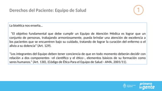Derechos del Paciente: Equipo de Salud
La bioética nos enseña…
“El objetivo fundamental que debe cumplir un Equipo de Atención Médica es lograr que un
conjunto de personas, trabajando armoniosamente, pueda brindar una atención de excelencia a
los pacientes que se encuentren bajo su cuidado, tratando de lograr la curación del enfermo o el
alivio a su dolencia” (Art. 129).
“Los integrantes del Equipo deben tener conciencia de que en todo momento deberán decidir con
relación a dos componentes –el científico y el ético–, elementos básicos de su formación como
seres humanos.” (Art. 130), (Código de Ética Para el Equipo de Salud - AMA, 2001/11).
 