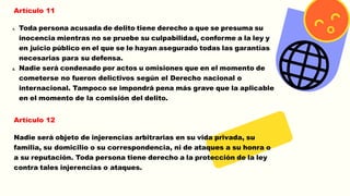 Artículo 11
1. Toda persona acusada de delito tiene derecho a que se presuma su
inocencia mientras no se pruebe su culpabilidad, conforme a la ley y
en juicio público en el que se le hayan asegurado todas las garantías
necesarias para su defensa.
2. Nadie será condenado por actos u omisiones que en el momento de
cometerse no fueron delictivos según el Derecho nacional o
internacional. Tampoco se impondrá pena más grave que la aplicable
en el momento de la comisión del delito.
Artículo 12
Nadie será objeto de injerencias arbitrarias en su vida privada, su
familia, su domicilio o su correspondencia, ni de ataques a su honra o
a su reputación. Toda persona tiene derecho a la protección de la ley
contra tales injerencias o ataques.
 