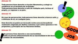 Artículo 13
Toda persona tiene derecho a circular libremente y a elegir su
residencia en el territorio de un Estado.
Toda persona tiene derecho a salir de cualquier país, incluso el
propio, y a regresar a su país.
Artículo 14
En caso de persecución, toda persona tiene derecho a buscar asilo, y
a disfrutar de él, en cualquier país.
Este derecho no podrá ser invocado contra una acción judicial
realmente originada por delitos comunes o por actos opuestos a los
propósitos y principios de las Naciones Unidas.
Artículo 15
Toda persona tiene derecho a una nacionalidad.
A nadie se privará arbitrariamente de su nacionalidad ni del derecho
a cambiar de nacionalidad.
 