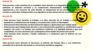 Artículo 22
Toda persona, como miembro de la sociedad, tiene derecho a la seguridad social, y a obtener,
mediante el esfuerzo nacional y la cooperación internacional, habida cuenta de la
organización y los recursos de cada Estado, la satisfacción de los derechos económicos,
sociales y culturales, indispensables a su dignidad y al libre desarrollo de su personalidad.
Artículo 23
1. Toda persona tiene derecho al trabajo, a la libre elección de su trabajo, a condiciones
equitativas y satisfactorias de trabajo y a la protección contra el desempleo.
2. Toda persona tiene derecho, sin discriminación alguna, a igual salario por trabajo igual.
3. Toda persona que trabaja tiene derecho a una remuneración equitativa y satisfactoria, que le
asegure, así como a su familia, una existencia conforme a la dignidad humana y que será
completada, en caso necesario, por cualesquiera otros medios de protección social.
4. Toda persona tiene derecho a fundar sindicatos y a sindicarse para la defensa de sus
intereses.
Artículo 24
Toda persona tiene derecho al descanso, al disfrute del tiempo libre, a una limitación
razonable de la duración del trabajo y a vacaciones periódicas pagadas.
 