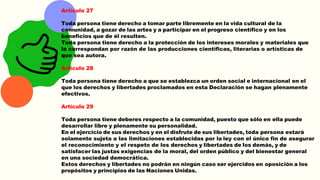 Artículo 27
Toda persona tiene derecho a tomar parte libremente en la vida cultural de la
comunidad, a gozar de las artes y a participar en el progreso científico y en los
beneficios que de él resulten.
Toda persona tiene derecho a la protección de los intereses morales y materiales que
le correspondan por razón de las producciones científicas, literarias o artísticas de
que sea autora.
Artículo 28
Toda persona tiene derecho a que se establezca un orden social e internacional en el
que los derechos y libertades proclamados en esta Declaración se hagan plenamente
efectivos.
Artículo 29
Toda persona tiene deberes respecto a la comunidad, puesto que sólo en ella puede
desarrollar libre y plenamente su personalidad.
En el ejercicio de sus derechos y en el disfrute de sus libertades, toda persona estará
solamente sujeta a las limitaciones establecidas por la ley con el único fin de asegurar
el reconocimiento y el respeto de los derechos y libertades de los demás, y de
satisfacer las justas exigencias de la moral, del orden público y del bienestar general
en una sociedad democrática.
Estos derechos y libertades no podrán en ningún caso ser ejercidos en oposición a los
propósitos y principios de las Naciones Unidas.
 