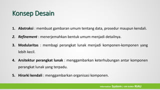 Konsep Desain
1. Abstraksi : membuat gambaran umum tentang data, prosedur maupun kendali.
2. Refinement : menerjemahkan bentuk umum menjadi detailnya.
3. Modularitas : membagi perangkat lunak menjadi komponen-komponen yang
lebih kecil.
4. Arsitektur perangkat lunak : menggambarkan keterhubungan antar komponen
perangkat lunak yang terpadu.
5. Hirarki kendali : menggambarkan organisasi komponen.
Information System| UIN SUSKA RIAU
 