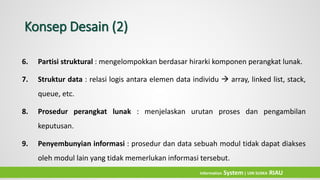 Konsep Desain (2)
6. Partisi struktural : mengelompokkan berdasar hirarki komponen perangkat lunak.
7. Struktur data : relasi logis antara elemen data individu  array, linked list, stack,
queue, etc.
8. Prosedur perangkat lunak : menjelaskan urutan proses dan pengambilan
keputusan.
9. Penyembunyian informasi : prosedur dan data sebuah modul tidak dapat diakses
oleh modul lain yang tidak memerlukan informasi tersebut.
Information System| UIN SUSKA RIAU
 