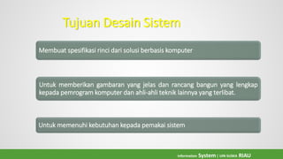 Tujuan Desain Sistem
Membuat spesifikasi rinci dari solusi berbasis komputer
Untuk memberikan gambaran yang jelas dan rancang bangun yang lengkap
kepada pemrogram komputer dan ahli-ahli teknik lainnya yang terlibat.
Untuk memenuhi kebutuhan kepada pemakai sistem
Information System| UIN SUSKA RIAU
 