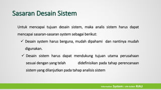 Untuk mencapai tujuan desain sistem, maka analis sistem harus dapat
mencapai sasaran-sasaran system sebagai berikut:
 Desain system harus berguna, mudah dipahami dan nantinya mudah
digunakan.
 Desain sistem harus dapat mendukung tujuan utama perusahaan
sesuai dengan yang telah didefinisikan pada tahap perencanaan
sistem yang dilanjutkan pada tahap analisis sistem
Sasaran Desain Sistem
Information System| UIN SUSKA RIAU
 
