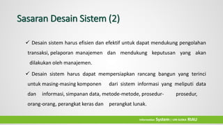 Sasaran Desain Sistem (2)
 Desain sistem harus efisien dan efektif untuk dapat mendukung pengolahan
transaksi, pelaporan manajemen dan mendukung keputusan yang akan
dilakukan oleh manajemen.
 Desain sistem harus dapat mempersiapkan rancang bangun yang terinci
untuk masing-masing komponen dari sistem informasi yang meliputi data
dan informasi, simpanan data, metode-metode, prosedur- prosedur,
orang-orang, perangkat keras dan perangkat lunak.
Information System| UIN SUSKA RIAU
 