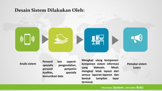 Analis sistem
Personil lain seperti:
spesialis pengendalian,
personil penjamin
kualitas, spesialis
komunikasi data
Mengkaji ulang komponen-
komponen sistem informasi
yang didesain. Misal:
mengkaji letak layout dari
semua laporan-laporan dan
bentuk tampilan layar
terminal.
Desain Sistem Dilakukan Oleh:
Pemakai sistem
(user)
Information System| UIN SUSKA RIAU
 