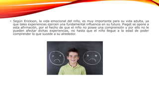 • Según Erickson, la vida emocional del niño, es muy importante para su vida adulta, ya
que tales experiencias ejercen una fundamental influencia en su futuro. Piaget se opone a
esta afirmación, por el hecho de que el niño no posee una comprensión y por ello no le
pueden afectar dichas experiencias, no hasta que el niño llegue a la edad de poder
comprender lo que sucede a su alrededor.
 