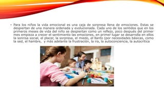 • Para los niños la vida emocional es una caja de sorpresa llena de emociones. Estas se
despiertan de una manera ordenada y evolucionada. Cada uno de los sentidos que en los
primeros meses de vida del niño se despiertan como un reflejo, poco después del primer
mes empieza a crecer el sentimiento las emociones, en primer lugar se desarrolla en ellos
la sonrisa social, el placer, la sorpresa, el miedo, el llanto (por necesidades básicas, como
la sed, el hambre, y más adelante la frustración, la ira, la autoconciencia, la autocrítica
 