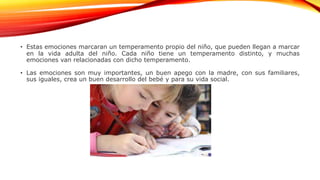 • Estas emociones marcaran un temperamento propio del niño, que pueden llegan a marcar
en la vida adulta del niño. Cada niño tiene un temperamento distinto, y muchas
emociones van relacionadas con dicho temperamento.
• Las emociones son muy importantes, un buen apego con la madre, con sus familiares,
sus iguales, crea un buen desarrollo del bebé y para su vida social.
 