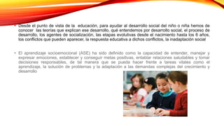 • Desde el punto de vista de la educación, para ayudar al desarrollo social del niño o niña hemos de
conocer las teorías que explican ese desarrollo, qué entendemos por desarrollo social, el proceso de
desarrollo, los agentes de socialización, las etapas evolutivas desde el nacimiento hasta los 6 años,
los conflictos que pueden aparecer, la respuesta educativa a dichos conflictos, la inadaptación social
• El aprendizaje socioemocional (ASE) ha sido definido como la capacidad de entender, manejar y
expresar emociones, establecer y conseguir metas positivas, entablar relaciones saludables y tomar
decisiones responsables, de tal manera que se pueda hacer frente a tareas vitales como el
aprendizaje, la solución de problemas y la adaptación a las demandas complejas del crecimiento y
desarrollo
 