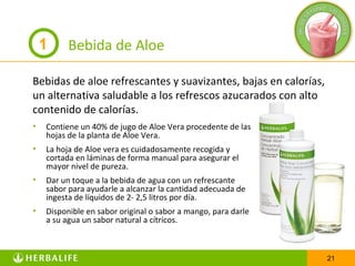 1     Bebida de Aloe

Bebidas de aloe refrescantes y suavizantes, bajas en calorías,
un alternativa saludable a los refrescos azucarados con alto
contenido de calorías.
•   Contiene un 40% de jugo de Aloe Vera procedente de las
    hojas de la planta de Aloe Vera.
•   La hoja de Aloe vera es cuidadosamente recogida y
    cortada en láminas de forma manual para asegurar el
    mayor nivel de pureza.
•   Dar un toque a la bebida de agua con un refrescante
    sabor para ayudarle a alcanzar la cantidad adecuada de
    ingesta de líquidos de 2- 2,5 litros por día.
•   Disponible en sabor original o sabor a mango, para darle
    a su agua un sabor natural a cítricos.



                                                                 21
 
