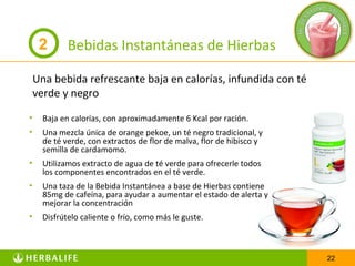 2       Bebidas Instantáneas de Hierbas

    Una bebida refrescante baja en calorías, infundida con té
    verde y negro

•     Baja en calorías, con aproximadamente 6 Kcal por ración.
•     Una mezcla única de orange pekoe, un té negro tradicional, y
      de té verde, con extractos de flor de malva, flor de hibisco y
      semilla de cardamomo.
•     Utilizamos extracto de agua de té verde para ofrecerle todos
      los componentes encontrados en el té verde.
•     Una taza de la Bebida Instantánea a base de Hierbas contiene
      85mg de cafeína, para ayudar a aumentar el estado de alerta y
      mejorar la concentración
•     Disfrútelo caliente o frío, como más le guste.



                                                                       22
 
