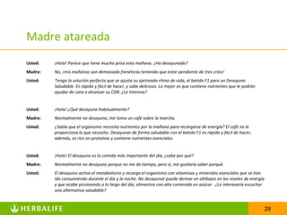 Madre atareada
Usted:   ¡Hola! Parece que tiene mucha prisa esta mañana. ¿Ha desayunado?
Madre:   No, ¡mis mañanas son demasiado frenéticas teniendo que estar pendiente de tres críos!
Usted:   Tengo la solución perfecta que se ajusta su ajetreado ritmo de vida, el batido F1 para un Desayuno
         Saludable. Es rápido y fácil de hacer, y sabe delicioso. Lo mejor es que contiene nutrientes que le podrán
         ayudar de cara a alcanzar su CDR. ¿Le Interesa?


Usted:   ¡Hola! ¿Qué desayuna habitualmente?
Madre:   Normalmente no desayuno, me tomo un café sobre la marcha.
Usted:   ¿Sabía que el organismo necesita nutrientes por la mañana para recargarse de energía? El café no le
         proporciona lo que necesita. Desayunar de forma saludable con el batido F1 es rápido y fácil de hacer,
         además, es rico en proteínas y contiene nutrientes esenciales.


Usted:   ¡Hola! El desayuno es la comida más importante del día, ¿sabe por qué?
Madre:   Normalmente no desayuno porque no me da tiempo, pero sí, me gustaría saber porqué.
Usted:   El desayuno activa el metabolismo y recarga el organismo con vitaminas y minerales esenciales que se han
         ido consumiendo durante el día y la noche. No desayunar puede derivar en altibajos en los niveles de energía
         y que acabe picoteando a lo largo del día, alimentos con alto contenido en azúcar . ¿Le interesaría escuchar
         una alternativa saludable?


                                                                                                                        29
 