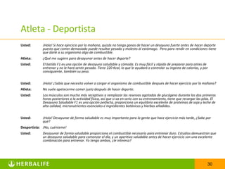 Atleta - Deportista
Usted:       ¡Hola! Si hace ejercicio por la mañana, quizás no tenga ganas de hacer un desayuno fuerte antes de hacer deporte
             puesto que comer demasiado puede resultar pesado y molesto al estómago. Pero para rendir en condiciones tiene
             que darle a su organismo algo de combustible.
Atleta:      ¿Qué me sugiere para desayunar antes de hacer deporte?
Usted:       El batido F1 es una opción de desayuno saludable y cómoda. Es muy fácil y rápido de preparar para antes de
             entrenar y no le hará sentir pesado. Tiene 220 Kcal, lo que le ayudará a controlar su ingesta de calorías, y por
             consiguiente, también su peso.


Usted:       ¡Hola! ¿Sabía que necesita volver a cargar el organismo de combustible después de hacer ejercicio por la mañana?
Atleta:      No suele apetecerme comer justo después de hacer deporte.
Usted:       Los músculos son mucho más receptivos a remplazar las reservas agotadas de glucógeno durante las dos primeras
             horas posteriores a la actividad física, así que si va en serio con su entrenamiento, tiene que recargar las pilas. El
             Desayuno Saludable F1 es una opción perfecta, proporciona un equilibrio excelente de proteínas de soja y leche de
             alta calidad, micronutrientes esenciales e ingredientes botánicos y hierbas añadidos.


Usted:       ¡Hola! Desayunar de forma saludable es muy importante para la gente que hace ejercicio más tarde, ¿Sabe por
             qué?
Desportista: ¡No, cuénteme!
Usted:       Desayunar de forma saludable proporciona el combustible necesario para entrenar duro. Estudios demuestran que
             un desayuno saludable para comenzar el día, y un aperitivo saludable antes de hacer ejercicio son una excelente
             combinación para entrenar. Yo tengo ambos, ¿le interesa?




                                                                                                                             30
 